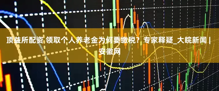 顶益所配资 领取个人养老金为何要缴税？专家释疑_大皖新闻 | 安徽网