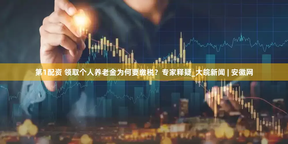 第1配资 领取个人养老金为何要缴税？专家释疑_大皖新闻 | 安徽网