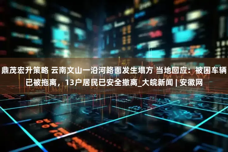 鼎茂宏升策略 云南文山一沿河路面发生塌方 当地回应：被困车辆已被拖离，13户居民已安全撤离_大皖新闻 | 安徽网