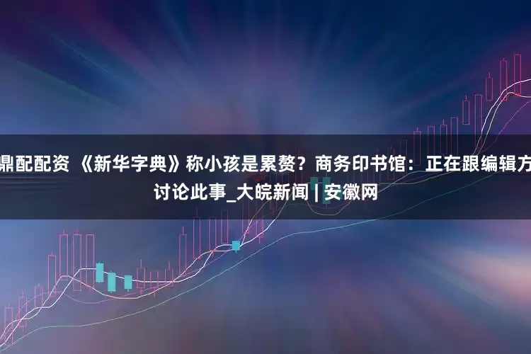 鼎配配资 《新华字典》称小孩是累赘？商务印书馆：正在跟编辑方讨论此事_大皖新闻 | 安徽网