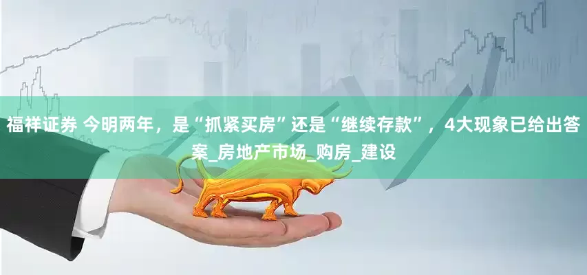福祥证券 今明两年，是“抓紧买房”还是“继续存款”，4大现象已给出答案_房地产市场_购房_建设