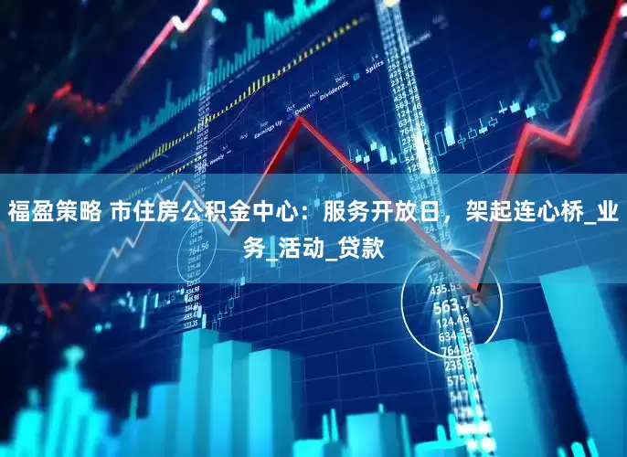 福盈策略 市住房公积金中心：服务开放日，架起连心桥_业务_活动_贷款