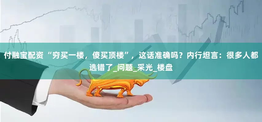 付融宝配资 “穷买一楼，傻买顶楼”，这话准确吗？内行坦言：很多人都选错了_问题_采光_楼盘