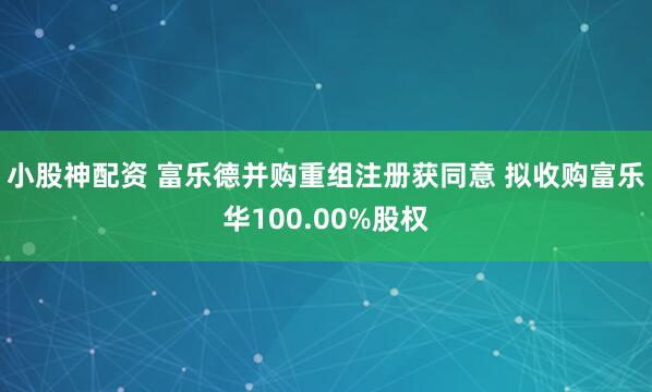 小股神配资 富乐德并购重组注册获同意 拟收购富乐华100.00%股权