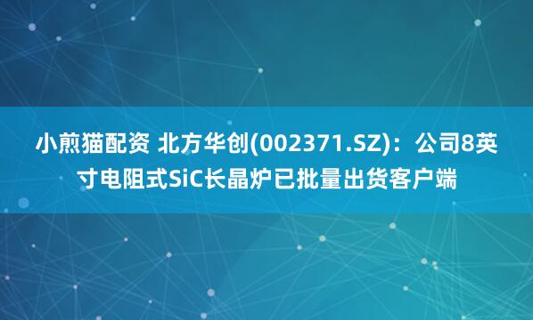 小煎猫配资 北方华创(002371.SZ)：公司8英寸电阻式SiC长晶炉已批量出货客户端