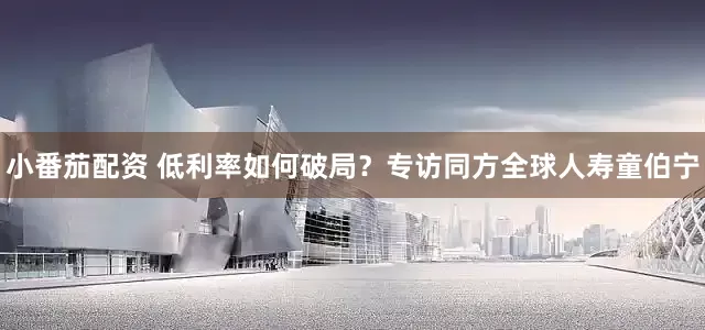 小番茄配资 低利率如何破局？专访同方全球人寿童伯宁