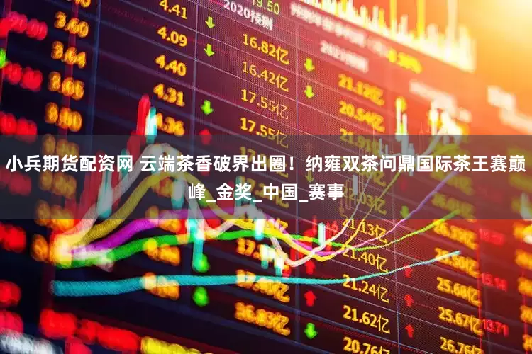 小兵期货配资网 云端茶香破界出圈！纳雍双茶问鼎国际茶王赛巅峰_金奖_中国_赛事