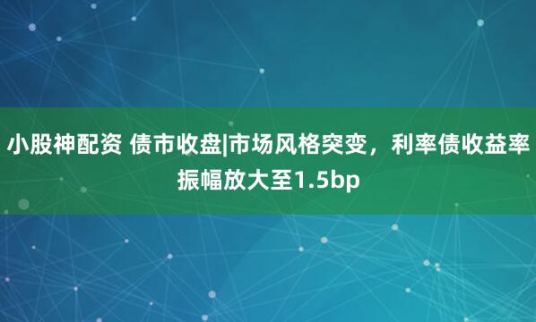 小股神配资 债市收盘|市场风格突变，利率债收益率振幅放大至1.5bp
