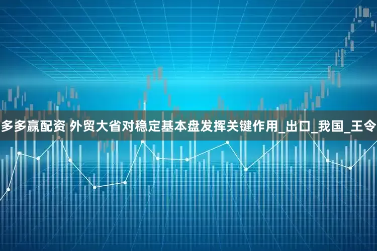 多多赢配资 外贸大省对稳定基本盘发挥关键作用_出口_我国_王令