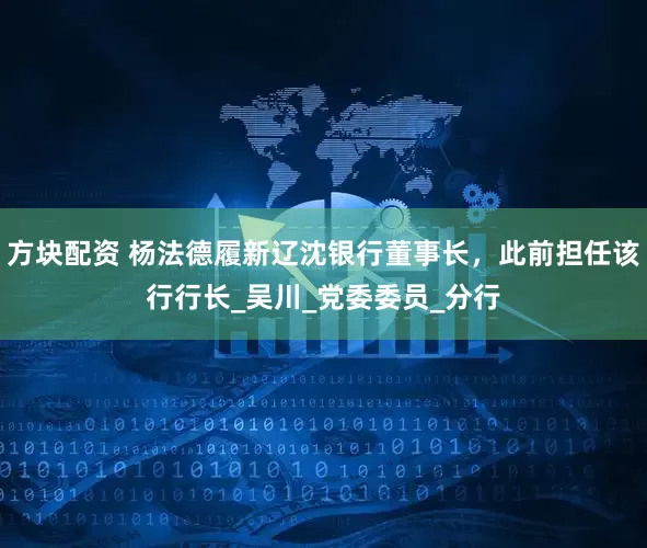 方块配资 杨法德履新辽沈银行董事长，此前担任该行行长_吴川_党委委员_分行