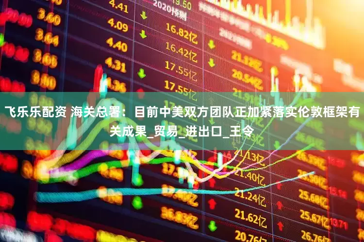 飞乐乐配资 海关总署：目前中美双方团队正加紧落实伦敦框架有关成果_贸易_进出口_王令