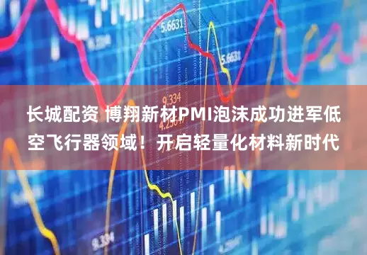 长城配资 博翔新材PMI泡沫成功进军低空飞行器领域！开启轻量化材料新时代