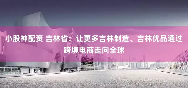 小股神配资 吉林省：让更多吉林制造、吉林优品通过跨境电商走向全球