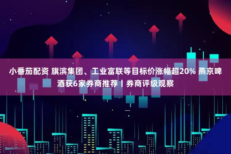 小番茄配资 旗滨集团、工业富联等目标价涨幅超20% 燕京啤酒获6家券商推荐丨券商评级观察