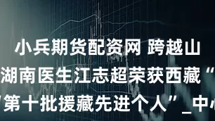 小兵期货配资网 跨越山海写大爱！湖南医生江志超荣获西藏“第十批援藏先进个人”_中心_针灸_医药