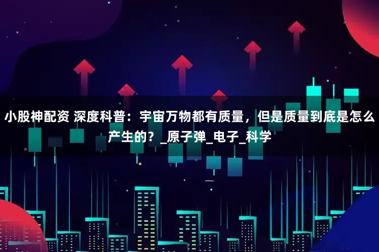 小股神配资 深度科普：宇宙万物都有质量，但是质量到底是怎么产生的？_原子弹_电子_科学