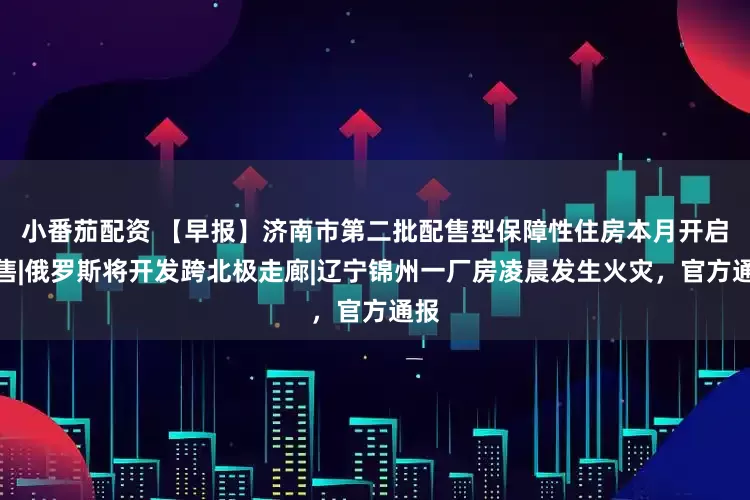 小番茄配资 【早报】济南市第二批配售型保障性住房本月开启配售|俄罗斯将开发跨北极走廊|辽宁锦州一厂房凌晨发生火灾，官方通报