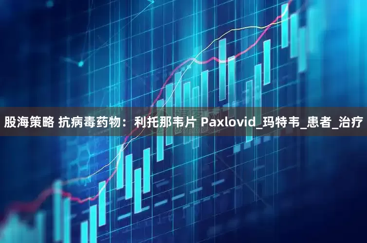 股海策略 抗病毒药物：利托那韦片 Paxlovid_玛特韦_患者_治疗