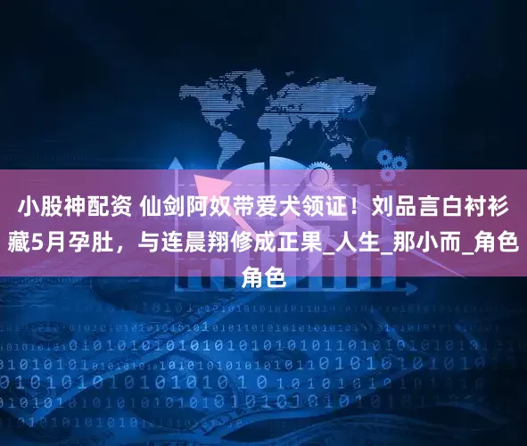 小股神配资 仙剑阿奴带爱犬领证！刘品言白衬衫藏5月孕肚，与连晨翔修成正果_人生_那小而_角色