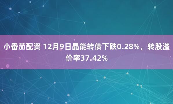 小番茄配资 12月9日晶能转债下跌0.28%，转股溢价率37.42%