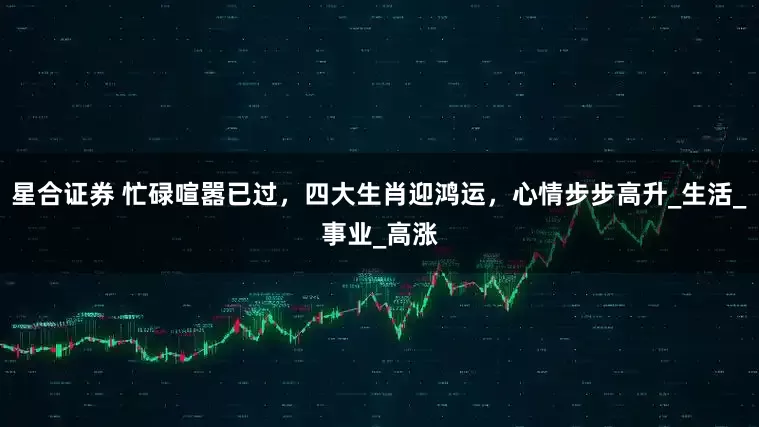 星合证券 忙碌喧嚣已过，四大生肖迎鸿运，心情步步高升_生活_事业_高涨