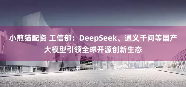 小煎猫配资 工信部：DeepSeek、通义千问等国产大模型引领全球开源创新生态