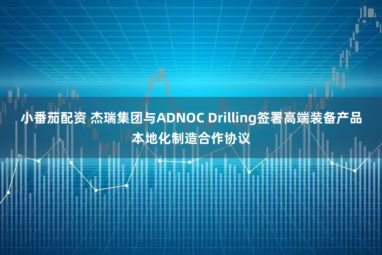 小番茄配资 杰瑞集团与ADNOC Drilling签署高端装备产品本地化制造合作协议